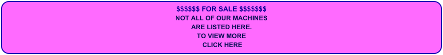 $$$$$$ FOR SALE $$$$$$$
NOT ALL OF OUR MACHINES
ARE LISTED HERE.
TO VIEW MORE
 CLICK HERE 
