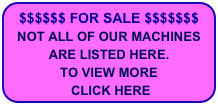 $$$$$$ FOR SALE $$$$$$$
NOT ALL OF OUR MACHINES
ARE LISTED HERE.
TO VIEW MORE
 CLICK HERE


